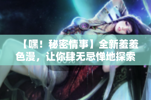 【嘿！秘密情事】全新羞羞色漫，让你肆无忌惮地探索！