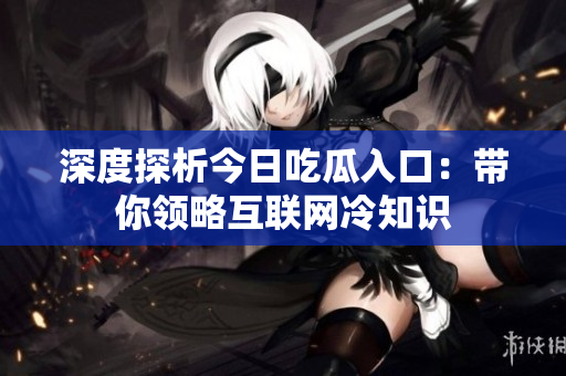 深度探析今日吃瓜入口：带你领略互联网冷知识