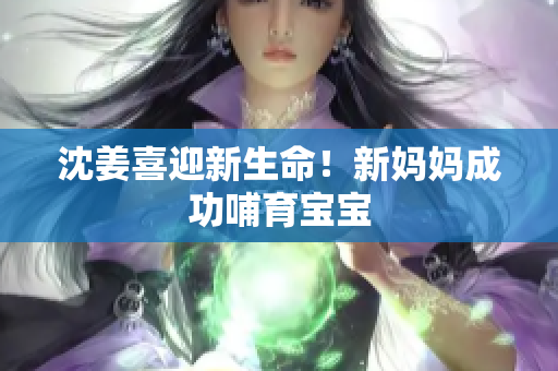 沈姜喜迎新生命！新妈妈成功哺育宝宝