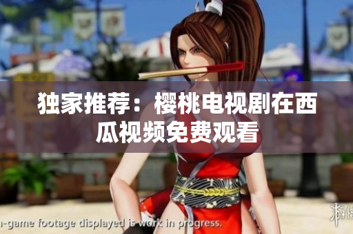 独家推荐：樱桃电视剧在西瓜视频免费观看