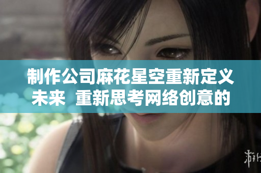 制作公司麻花星空重新定义未来  重新思考网络创意的可能性