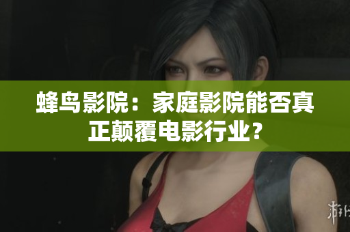 蜂鸟影院：家庭影院能否真正颠覆电影行业？