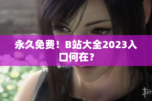 永久免费！B站大全2023入口何在？
