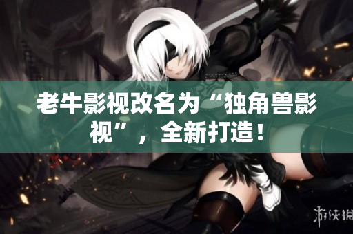 老牛影视改名为“独角兽影视”，全新打造！