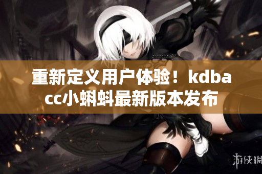 重新定义用户体验！kdbacc小蝌蚪最新版本发布
