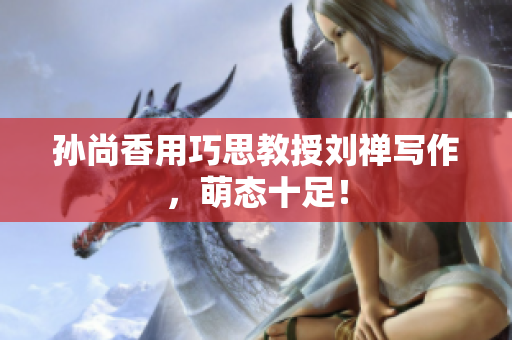 孙尚香用巧思教授刘禅写作，萌态十足！