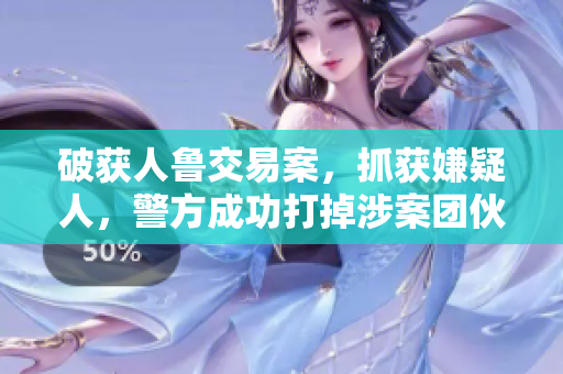 破获人鲁交易案，抓获嫌疑人，警方成功打掉涉案团伙