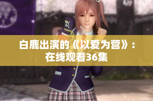 白鹿出演的《以爱为营》：在线观看36集