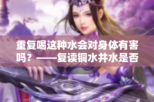 重复喝这种水会对身体有害吗？——复读铜水井水是否有坑