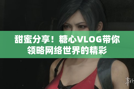 甜蜜分享！糖心VLOG带你领略网络世界的精彩