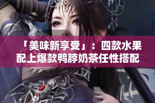 「美味新享受」：四款水果配上爆款鸭脖奶茶任性搭配！