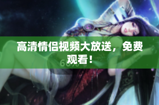 高清情侣视频大放送，免费观看！