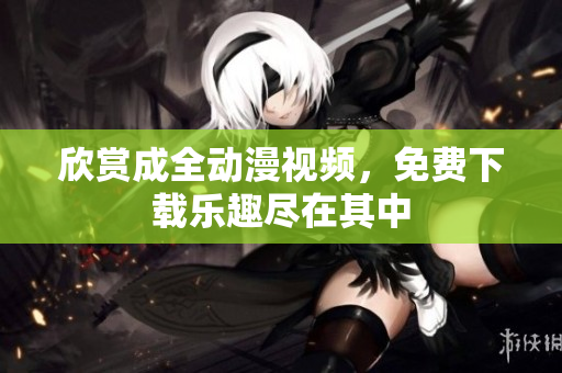 欣赏成全动漫视频，免费下载乐趣尽在其中