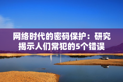 网络时代的密码保护：研究揭示人们常犯的5个错误