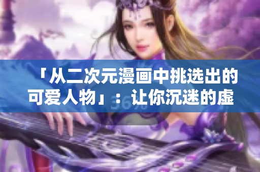 「从二次元漫画中挑选出的可爱人物」：让你沉迷的虚拟美少女！
