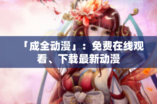 「成全动漫」：免费在线观看、下载最新动漫