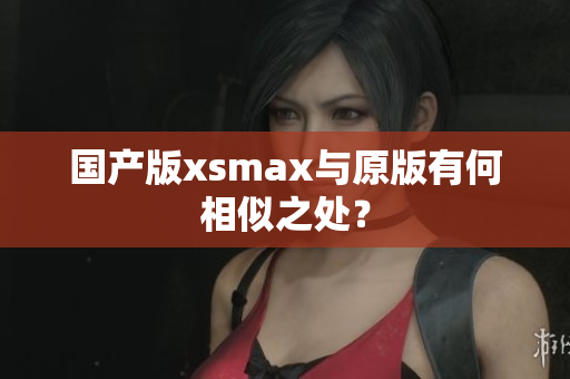 国产版xsmax与原版有何相似之处？