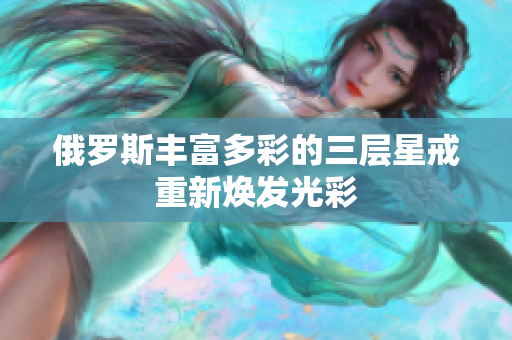俄罗斯丰富多彩的三层星戒重新焕发光彩
