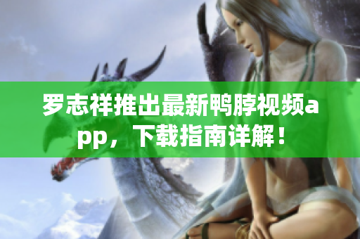 罗志祥推出最新鸭脖视频app，下载指南详解！
