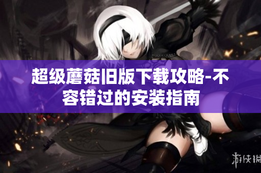 超级蘑菇旧版下载攻略-不容错过的安装指南
