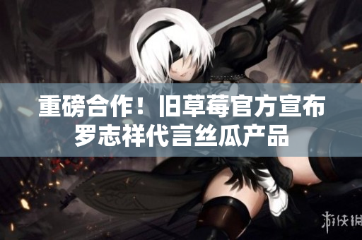 重磅合作！旧草莓官方宣布罗志祥代言丝瓜产品