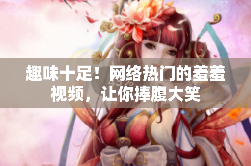 趣味十足！网络热门的羞羞视频，让你捧腹大笑