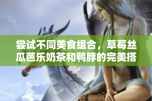 尝试不同美食组合，草莓丝瓜芭乐奶茶和鸭脖的完美搭配！