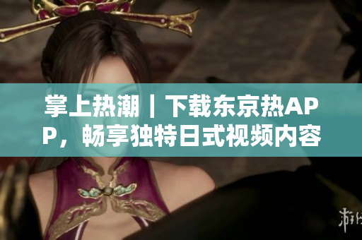 掌上热潮｜下载东京热APP，畅享独特日式视频内容