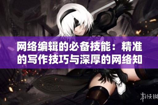 网络编辑的必备技能：精准的写作技巧与深厚的网络知识