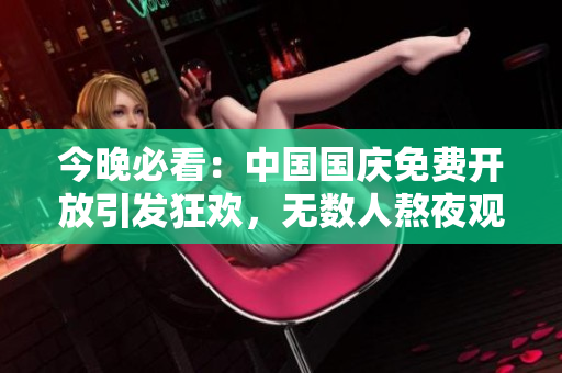 今晚必看：中国国庆免费开放引发狂欢，无数人熬夜观看！