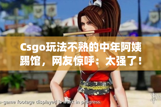 Csgo玩法不熟的中年阿姨踢馆，网友惊呼：太强了！