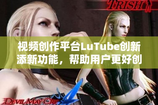 视频创作平台LuTube创新添新功能，帮助用户更好创作