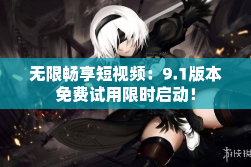无限畅享短视频：9.1版本免费试用限时启动！