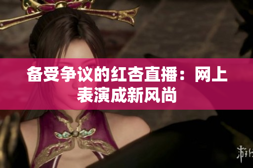 备受争议的红杏直播：网上表演成新风尚