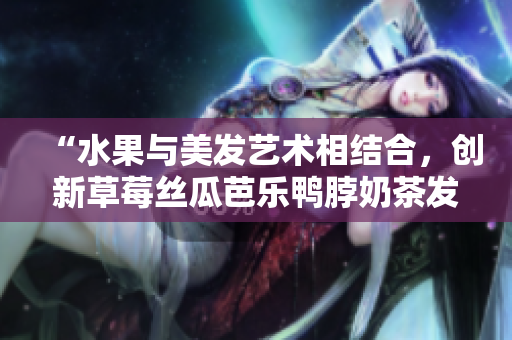 “水果与美发艺术相结合，创新草莓丝瓜芭乐鸭脖奶茶发型”