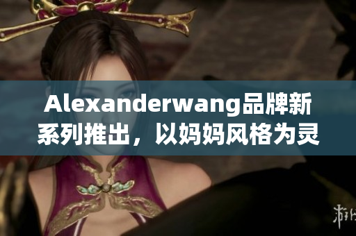 Alexanderwang品牌新系列推出，以妈妈风格为灵感