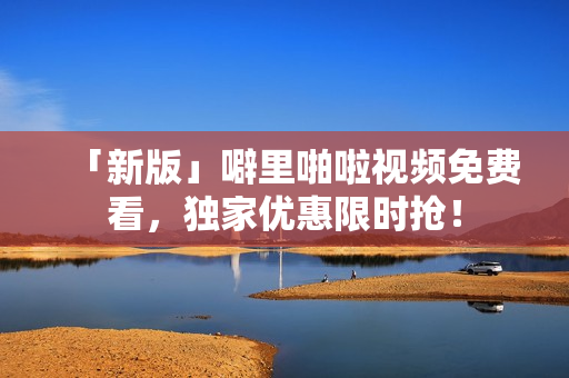 「新版」噼里啪啦视频免费看，独家优惠限时抢！