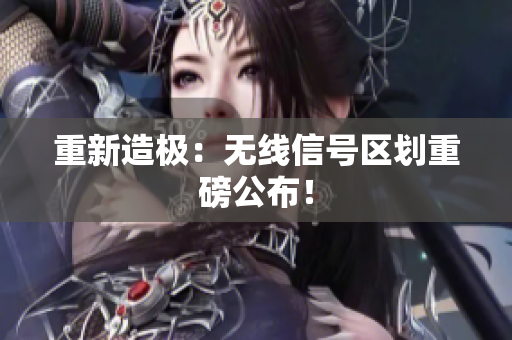 重新造极：无线信号区划重磅公布！
