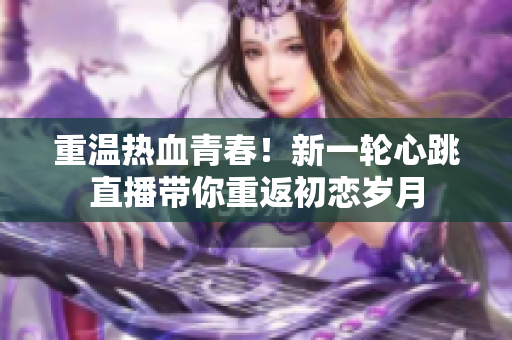 重温热血青春！新一轮心跳直播带你重返初恋岁月