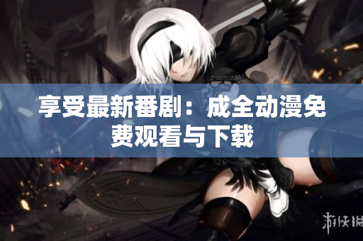 享受最新番剧：成全动漫免费观看与下载