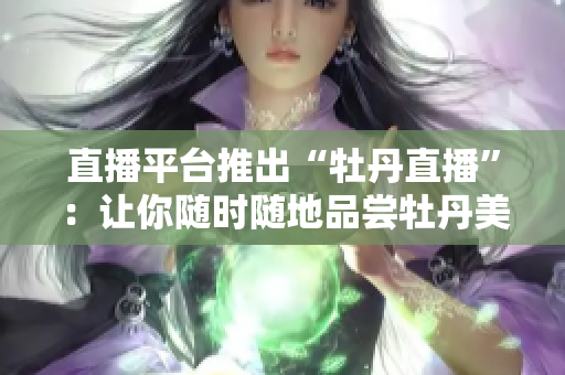 直播平台推出“牡丹直播”：让你随时随地品尝牡丹美景