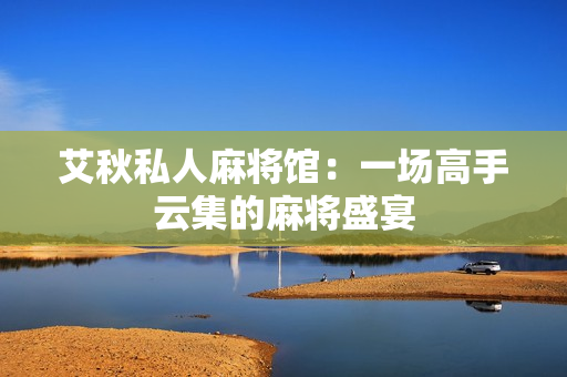 艾秋私人麻将馆：一场高手云集的麻将盛宴