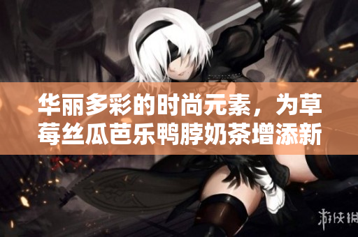 华丽多彩的时尚元素，为草莓丝瓜芭乐鸭脖奶茶增添新生活力