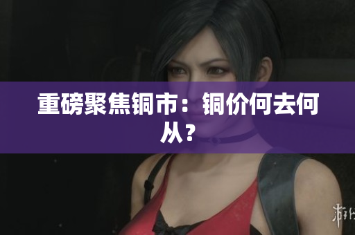重磅聚焦铜市：铜价何去何从？