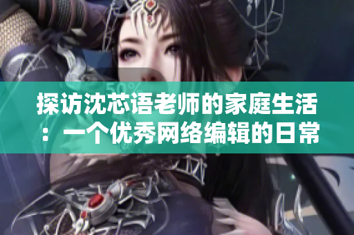 探访沈芯语老师的家庭生活：一个优秀网络编辑的日常生活