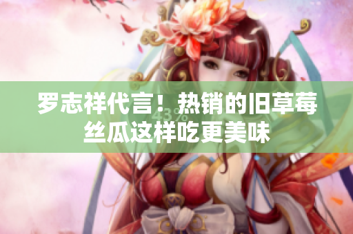 罗志祥代言！热销的旧草莓丝瓜这样吃更美味