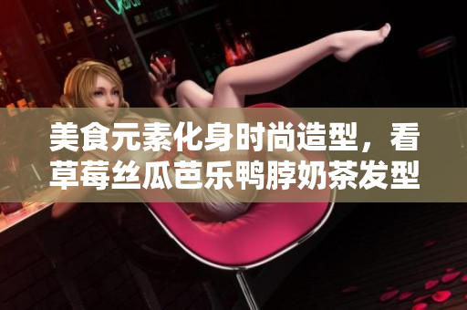 美食元素化身时尚造型，看草莓丝瓜芭乐鸭脖奶茶发型如何引领潮流
