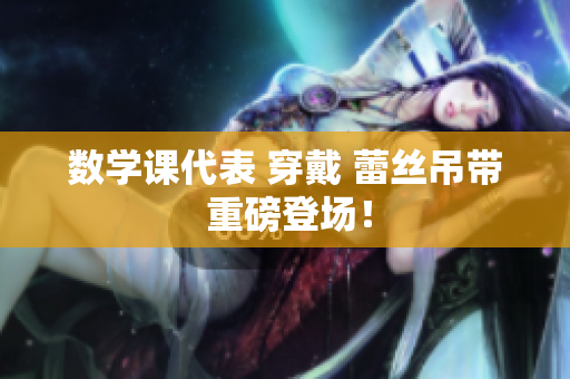 数学课代表 穿戴 蕾丝吊带 重磅登场！