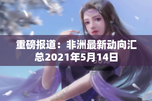 重磅报道：非洲最新动向汇总2021年5月14日