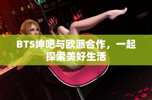 BTS坤吧与欧派合作，一起探索美好生活